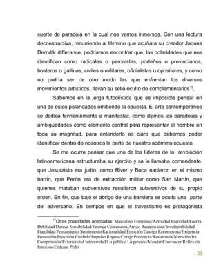 suerte de paradoja en la cual nos vemos inmersos. Con una lectura
deconstructiva, recurriendo al término que acuñara su creador Jaques
Derridá: differance, podríamos encontrar que, las polaridades que nos
identifican como radicales o peronistas, porteños o provincianos,
bosteros o gallinas, civiles o militares, oficialistas u opositores, y como
no podría ser de otro modo las que enfrentan los diversos
movimientos artísticos, llevan su sello oculto de complementarios15
.
Sabemos en la jerga futbolística que es imposible pensar en
una de estas polaridades omitiendo la opuesta. El arte contemporáneo
se dedica fervientemente a manifestar, como dijimos las paradojas y
ambigüedades como elemento central para representar al hombre en
toda su magnitud, para entenderlo es claro que debemos poder
identificar dentro de nosotros la parte de nuestro acérrimo opuesto.
Se me ocurre pensar que uno de los líderes de la revolución
latinoamericana estructuraba su ejercito y se lo llamaba comandante,
que Jesucristo era judío, como River y Boca nacieron en el mismo
barrio, que Perón era de extracción militar como San Martín, que
quienes mataban subversivos resultaron subversivos de su propio
orden. En fin, que bajo el abrigo de una bandera se oculta una parte
del adversario. En tiempos en que el travestismo es protagonista
15
Otras polaridades aceptadas: Masculino Femenino/Actividad Pasividad/Fuerza
Debilidad/Dureza Sensibilidad/Empuje Contención/Arrojo Receptividad/Invulnerabilidad
Fragilidad/Pensamiento Sentimiento/Racionalidad Emoción/Castigo Recompensa/Exigencia
Protección/Provisión Cuidado/Impulso Reposo/Coraje Prudencia/Resistencia Nutrición/Ira
Comprensión/Exterioridad Interioridad/Lo público Lo privado/Mandar Convencer/Reflexión
Intuición/Ordenar Pedir
51
 