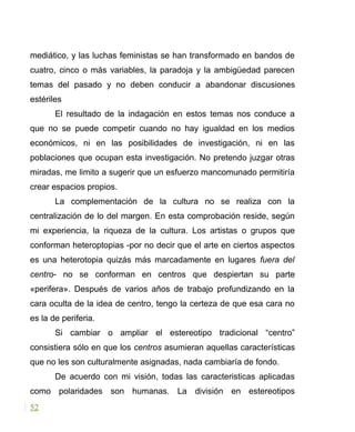 mediático, y las luchas feministas se han transformado en bandos de
cuatro, cinco o más variables, la paradoja y la ambigüedad parecen
temas del pasado y no deben conducir a abandonar discusiones
estériles
El resultado de la indagación en estos temas nos conduce a
que no se puede competir cuando no hay igualdad en los medios
económicos, ni en las posibilidades de investigación, ni en las
poblaciones que ocupan esta investigación. No pretendo juzgar otras
miradas, me limito a sugerir que un esfuerzo mancomunado permitiría
crear espacios propios.
La complementación de la cultura no se realiza con la
centralización de lo del margen. En esta comprobación reside, según
mi experiencia, la riqueza de la cultura. Los artistas o grupos que
conforman heteroptopias -por no decir que el arte en ciertos aspectos
es una heterotopia quizás más marcadamente en lugares fuera del
centro- no se conforman en centros que despiertan su parte
«perifera». Después de varios años de trabajo profundizando en la
cara oculta de la idea de centro, tengo la certeza de que esa cara no
es la de periferia.
Si cambiar o ampliar el estereotipo tradicional “centro”
consistiera sólo en que los centros asumieran aquellas características
que no les son culturalmente asignadas, nada cambiaría de fondo.
De acuerdo con mi visión, todas las caracteristicas aplicadas
como polaridades son humanas. La división en estereotipos
52
 