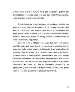 corresponde a la acción cultural. Pero esa adjudicación podrían ser
reemplazada por una lista única en la cual toda estos atributos, juntos,
se consideraran simplemente naturales.
Ante la tecnología en creciente avance quizás nos quede como
apuesta aceptar todo nuestro cuerpo, toda nuestra neurosis, toda
nuestra incapacidad, toda nuestra parte oculta y manifestarla nos
haga, quizás, menos máquina, más humanos. Probablemente lo más
difícil sea esta parte, asumir las ambigüedades, la contradicción, el
cambio permanente, la paradoja.
Solo me resta la obligación de dejar testimonio del camino
recorrido, decir que como artista me apasiona la confrontación de
ideas, que no he podido cejar en la búsqueda de un camino hacia la
expresión. Esto es lo que he encontrado como cierto y verdadero,
siguiendo atenta la frase de Rodin que encabeza este texto, trabajo
con esmero conceptual y en la búsqueda de perfeccionar la técnica en
el hacer diario, para ser verídica y no vulgarmente exacta. Creo que el
compromiso del artista es dar su testimonio, presentar y no
representar, y hacerlo desde la Estética como Filosofía, para poder
plasmar en la obra su dimensión especular del entorno.
53
 
