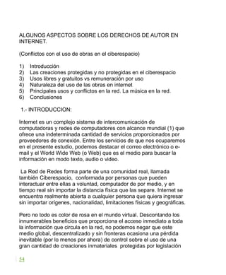 ALGUNOS ASPECTOS SOBRE LOS DERECHOS DE AUTOR EN
INTERNET.
(Conflictos con el uso de obras en el ciberespacio)
1) Introducción
2) Las creaciones protegidas y no protegidas en el ciberespacio
3) Usos libres y gratuitos vs remuneración por uso
4) Naturaleza del uso de las obras en internet
5) Principales usos y conflictos en la red. La música en la red.
6) Conclusiones
1.- INTRODUCCION:
Internet es un complejo sistema de intercomunicación de
computadoras y redes de computadores con alcance mundial (1) que
ofrece una indeterminada cantidad de servicios proporcionados por
proveedores de conexión. Entre los servicios de que nos ocuparemos
en el presente estudio, podemos destacar el correo electrónico o e-
mail y el World Wide Web (o Web) que es el medio para buscar la
información en modo texto, audio o video.
La Red de Redes forma parte de una comunidad real, llamada
también Ciberespacio, conformada por personas que pueden
interactuar entre ellas a voluntad, computador de por medio, y en
tiempo real sin importar la distancia física que las separe. Internet se
encuentra realmente abierta a cualquier persona que quiera ingresar
sin importar orígenes, nacionalidad, limitaciones físicas y geográficas.
Pero no todo es color de rosa en el mundo virtual. Descontando los
innumerables beneficios que proporciona el acceso inmediato a toda
la información que circula en la red, no podemos negar que este
medio global, descentralizado y sin fronteras ocasiona una pérdida
inevitable (por lo menos por ahora) de control sobre el uso de una
gran cantidad de creaciones inmateriales protegidas por legislación
54
 