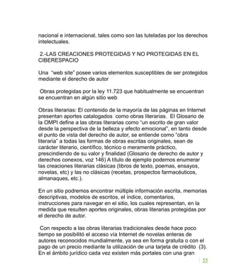 nacional e internacional, tales como son las tuteladas por los derechos
intelectuales.
2.-LAS CREACIONES PROTEGIDAS Y NO PROTEGIDAS EN EL
CIBERESPACIO
Una “web site” posee varios elementos susceptibles de ser protegidos
mediante el derecho de autor
Obras protegidas por la ley 11.723 que habitualmente se encuentran
se encuentran en algún sitio web
Obras literarias: El contenido de la mayoría de las páginas en Internet
presentan aportes catalogados como obras literarias. El Glosario de
la OMPI define a las obras literarias como “un escrito de gran valor
desde la perspectiva de la belleza y efecto emocional”, en tanto desde
el punto de vista del derecho de autor, se entiende como “obra
literaria” a todas las formas de obras escritas originales, sean de
carácter literario, científico, técnico o meramente práctico,
prescindiendo de su valor y finalidad (Glosario de derecho de autor y
derechos conexos, voz 146) A título de ejemplo podemos enumerar
las creaciones literarias clásicas (libros de texto, poemas, ensayos,
novelas, etc) y las no clásicas (recetas, prospectos farmacéuticos,
almanaques, etc.).
En un sitio podremos encontrar múltiple información escrita, memorias
descriptivas, modelos de escritos, el índice, comentarios,
instrucciones para navegar en el sitio, los cuales representan, en la
medida que resulten aportes originales, obras literarias protegidas por
el derecho de autor.
Con respecto a las obras literarias tradicionales desde hace poco
tiempo se posibilitó el acceso vía Internet de novelas enteras de
autores reconocidos mundialmente, ya sea en forma gratuita o con el
pago de un precio mediante la utilización de una tarjeta de crédito (3).
En el ámbito jurídico cada vez existen más portales con una gran
55
 