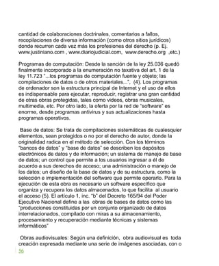 cantidad de colaboraciones doctrinales, comentarios a fallos,
recopilaciones de diversa información (como otros sitios jurídicos)
donde recurren cada vez más los profesiones del derecho (p. Ej.
www.justiniano.com , www.diariojudicial.com, www.derecho.org ,etc.)
Programas de computación: Desde la sanción de la ley 25.036 quedó
finalmente incorporado a la enumeración no taxativa del art. 1 de la
ley 11.723 “...los programas de computación fuente y objeto; las
compilaciones de datos o de otros materiales...”, (4). Los programas
de ordenador son la estructura principal de Internet y el uso de ellos
es indispensable para ejecutar, reproducir, registrar una gran cantidad
de otras obras protegidas, tales como videos, obras musicales,
multimedia, etc. Por otro lado, la oferta por la red de “software” es
enorme, desde programas antivirus y sus actualizaciones hasta
programas operativos.
Base de datos: Se trata de compilaciones sistemáticas de cualesquier
elementos, sean protegidos o no por el derecho de autor, donde la
originalidad radica en el método de selección. Con los términos
“bancos de datos” y “base de datos” se describen los depósitos
electrónicos de datos y de información; un sistema de manejo de base
de datos; un control que permite a los usuarios ingresar a él de
acuerdo a sus derechos de acceso; una administración o manejo de
los datos; un diseño de la base de datos y de su estructura, como la
selección e implementación del software que permite operarlo. Para la
ejecución de esta obra es necesario un software específico que
organiza y recupera los datos almacenados, lo que facilita al usuario
el acceso (5). El artículo 1, inc. “b” del Decreto 165/94 del Poder
Ejecutivo Nacional define a las obras de bases de datos como las
“producciones constituidas por un conjunto organizado de datos
interrelacionados, compilado con miras a su almacenamiento,
procesamiento y recuperación mediante técnicas y sistemas
informáticos”
Obras audiovisuales: Según una definición, obra audiovisual es toda
creación expresada mediante una serie de imágenes asociadas, con o
56
 