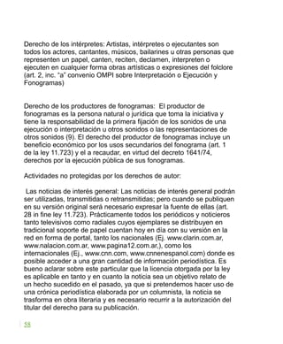 Derecho de los intérpretes: Artistas, intérpretes o ejecutantes son
todos los actores, cantantes, músicos, bailarines u otras personas que
representen un papel, canten, reciten, declamen, interpreten o
ejecuten en cualquier forma obras artísticas o expresiones del folclore
(art. 2, inc. “a” convenio OMPI sobre Interpretación o Ejecución y
Fonogramas)
Derecho de los productores de fonogramas: El productor de
fonogramas es la persona natural o jurídica que toma la iniciativa y
tiene la responsabilidad de la primera fijación de los sonidos de una
ejecución o interpretación u otros sonidos o las representaciones de
otros sonidos (9). El derecho del productor de fonogramas incluye un
beneficio económico por los usos secundarios del fonograma (art. 1
de la ley 11.723) y el a recaudar, en virtud del decreto 1641/74,
derechos por la ejecución pública de sus fonogramas.
Actividades no protegidas por los derechos de autor:
Las noticias de interés general: Las noticias de interés general podrán
ser utilizadas, transmitidas o retransmitidas; pero cuando se publiquen
en su versión original será necesario expresar la fuente de ellas (art.
28 in fine ley 11.723). Prácticamente todos los periódicos y noticieros
tanto televisivos como radiales cuyos ejemplares se distribuyen en
tradicional soporte de papel cuentan hoy en día con su versión en la
red en forma de portal, tanto los nacionales (Ej. www.clarin.com.ar,
www.nalacion.com.ar, www.pagina12.com.ar,), como los
internacionales (Ej., www.cnn.com, www.cnnenespanol.com) donde es
posible acceder a una gran cantidad de información periodística. Es
bueno aclarar sobre este particular que la licencia otorgada por la ley
es aplicable en tanto y en cuanto la noticia sea un objetivo relato de
un hecho sucedido en el pasado, ya que si pretendemos hacer uso de
una crónica periodística elaborada por un columnista, la noticia se
trasforma en obra literaria y es necesario recurrir a la autorización del
titular del derecho para su publicación.
58
 