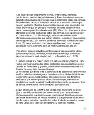 Las leyes (leyes propiamente dichas, ordenanzas, decretos,
resoluciones, sentencias judiciales etc.). En el derecho comparado
autoral se ha privado de protección a prácticamente todas las normas.
El fundamento de dicha limitación radica en el carácter público que
poseen los textos oficiales. La necesidad de que sean conocidos por
todos provoca que en principio los textos oficiales carezcan de la
tutela que otorga el derecho de autor (10). Dicho de otra manera, si se
otorgaran derechos exclusivos sobre las normas, no se podría exigir
su conocimiento (11). Sin embargo, esta virtualidad no impide
otorgarle protección a los que editan códigos, recopilan y sistematizan
textos legales (12). En Internet podemos encontrar numerosos sitios
libres (Ej.: www.justiniano.com, www.legislaw.com) o con acceso
codificado (www.elderecho.com.ar, http.mandrake.saij.org.ar)
Por último, existen actividades intelectuales, tales como las ideas,
puestas en práctica, métodos, sobre explotación cuya el derecho
tampoco reconoce exclusividad (art. 1, in fine de la ley 11.723)
3.- USOS LIBRES Y GRATUITOS VS. REMUNERACIÓN POR USO
Cabe examinar cuándo las obras protegidas son susceptibles de ser
usadas en forma libre y gratuita, y cuándo es necesario obtener una
licencia de uso y bajo qué condiciones
La necesidad que tiene toda la comunidad de acceder al conocimiento
justifica la limitación de algunos derechos patrimoniales del titular de
los derechos autor. Esta política conciliadora entre los derechos
exclusivos y el interés público alcanza a obras que, bajo ciertas
condiciones, puede la colectividad utilizar libremente, ya sea con fines
de crítica, información, interés cultural, educación, etc.
Según el glosario de la OMPI, las limitaciones al derecho de autor
(que a menudo se denominan “excepciones”) son disposiciones
contenidas en las legislaciones que restringen el derecho exclusivo
del titular del derecho en lo que respecta a la explotación de su obra.
Las formas principales que adoptan estas limitaciones son los casos
de libre utilización, licencias obligatorias y licencias legales.
59
 