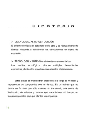 H I P Ó T E S I S
 DE LA CIUDAD AL TERCER CORDÓN
El entorno configura el desarrollo de la obra y se realiza cuando la
técnica responde a transformar las compulsiones en objeto de
expresión.
 TECNOLOGÍA Y ARTE -Otra visión de complementarios-
Los medios tecnológicos ofrecen múltiples herramientas
expresivas y limitan los impedimentos referidos al aislamiento.
Estas claves se mantendrán presentes a lo largo de mi labor y
representan un compromiso con mi tiempo. Es un trabajo que no
busca un fin sino que sólo muestra un transcurrir, una suerte de
testimonio, de aciertos y errores que caracterizan mi tiempo, no
intenta respuestas sino que plantea interrogantes.
6
 