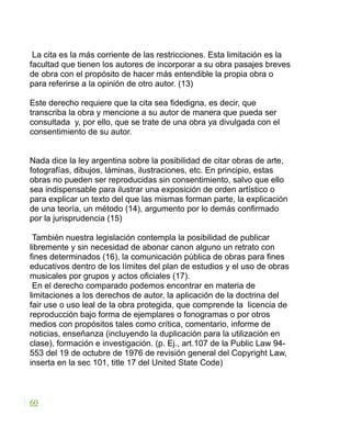 La cita es la más corriente de las restricciones. Esta limitación es la
facultad que tienen los autores de incorporar a su obra pasajes breves
de obra con el propósito de hacer más entendible la propia obra o
para referirse a la opinión de otro autor. (13)
Este derecho requiere que la cita sea fidedigna, es decir, que
transcriba la obra y mencione a su autor de manera que pueda ser
consultada y, por ello, que se trate de una obra ya divulgada con el
consentimiento de su autor.
Nada dice la ley argentina sobre la posibilidad de citar obras de arte,
fotografías, dibujos, láminas, ilustraciones, etc. En principio, estas
obras no pueden ser reproducidas sin consentimiento, salvo que ello
sea indispensable para ilustrar una exposición de orden artístico o
para explicar un texto del que las mismas forman parte, la explicación
de una teoría, un método (14), argumento por lo demás confirmado
por la jurisprudencia (15)
También nuestra legislación contempla la posibilidad de publicar
libremente y sin necesidad de abonar canon alguno un retrato con
fines determinados (16), la comunicación pública de obras para fines
educativos dentro de los límites del plan de estudios y el uso de obras
musicales por grupos y actos oficiales (17).
En el derecho comparado podemos encontrar en materia de
limitaciones a los derechos de autor, la aplicación de la doctrina del
fair use o uso leal de la obra protegida, que comprende la licencia de
reproducción bajo forma de ejemplares o fonogramas o por otros
medios con propósitos tales como crítica, comentario, informe de
noticias, enseñanza (incluyendo la duplicación para la utilización en
clase), formación e investigación. (p. Ej., art.107 de la Public Law 94-
553 del 19 de octubre de 1976 de revisión general del Copyright Law,
inserta en la sec 101, title 17 del United State Code)
60
 