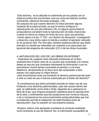 Esta doctrina, es la utilizada no solamente por los países con el
sistema jurídico del commonlaw, sino por otros de tradición jurídica
continental, utilizando formulas análogas. (18).
Sin perjuicio de que nuestro derecho no hace previsión alguna
respecto de la copia privada, ya que la misma configura la
reproducción de una obra literaria (19), en alguna oportunidad la
jurisprudencia consideró lícita la reproducción de tales creaciones
cuando la misma se realiza sin fines de lucro, para uso personal,
-noción ajena a la ley 11.723-, con destino de educación, investigación
y docencia y que dicha copia no tienda a sustituir el ejemplar colocado
en el comercio (20). Por otro lado, también podemos afirmar que dicho
principio no resulta ser extendido con respecto a la copia para uso
personal del programa de ordenador (21) ni de las obras musicales.
4.-NATURALEZA DEL USO DE LAS OBRAS EN INTERNET
Tratándose de cualquier obra colocada lícitamente en la Red,
analizaremos el típico caso de un usuario que conectado a la misma,
desea ya sea por que considera interesante la información o por no
permanecer mucho tiempo conectado al servidor y a la línea
telefónica, almacenarla en el disco duro del computador o bien,
extraer una copia para su mejor lectura.
¿Nos encontramos ante una limitación al derecho patrimonial del autor
o ante un caso de uso o licencia autorizada por el titular del derecho?
Si consideramos que dicha actividad consiste en hacer uso de una
limitación a los derechos patrimoniales, caso del usuario dentro del
país, la calificación como lícita o ilícita, depende de si aplicamos la
letra de la ley -que ninguna excepción establece para la reproducción
de la obra, y entendemos que las excepciones son numerus clausus,
o de si incorporamos los pronunciamientos jurisprudenciales que han
considerado permite la realización de determinados actos de
reproducción. Aquí la cuestión se nos presenta dudosa.
Empero, estimo más apropiado considerar la conducta analizada
como inherente al uso de Internet. Así, la información susceptible de
61
 
