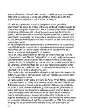 ser transferida al ordenador del usuario, puede ser reproducida por
éste para su exclusivo y único uso personal porque para ello fue
implícitamente autorizado por el titular de la obra
En efecto, la particular vocación que posee la red global de
información de servir de enlace entre una cantidad indeterminada de
personas y compartir información, hace suponer que todo el material
lícitamente colocado en la red por quien detenta los derechos de
aquél, - existiendo medios técnicos capaces de limitar el acceso a la
información restringida-, se encuentra a disposición del usuario para
su uso exclusivamente personal y sin vocación de ser comunicado a
terceras personas.
En tal inteligencia, sin perjuicio que la ley de derecho de autor indica
que el titular de la creación tiene derechos exclusivos de explotación
económica (art. 2), dicho cuerpo normativo no dispone cual es la
forma de expresar la disposición de la obra.
Así, y en virtud del principio de libertad de formas que rige nuestro
ordenamiento ( art. 974 del Código Civil) en el acto jurídico de colocar
voluntariamente una obra en el ciberespacio conlleva una licencia
gratuita de uso de la aquélla ya que se trata de una declaración tácita
de voluntad, entendiéndose por tal la que resulta de aquellos actos
por los cuales se puede conocer con certidumbre la existencia de la
voluntad (art. 918 del Código Civil). (22).
Esta declaración tácita se refiere al ejercicio del titular del derecho de
autor de autorizar la comunicación pública y reproducción de la obra
en la forma que él desee.
El Tratado de la OMPI sobre Derecho de Autor (WCT 1996), ratificado
por nuestro país, en la Declaración concertada respecto del Artículo
1.4) dispuso que el derecho de reproducción, tal como se establece
en el art. 9 del Convenio de Berna, y las excepciones permitidas en
virtud del mismo, son totalmente aplicables en el entorno digital, en
particular respecto de la utilización de las obras en forma digital.
Queda entendido que el almacenamiento en forma digital en un
soporte electrónico de una obra protegida constituye una reproducción
en el sentido del artículo 9 del Convenio de Berna (23). Este tratado,
sin perjuicio de que no cuente hasta la fecha con el depósito de
62
 