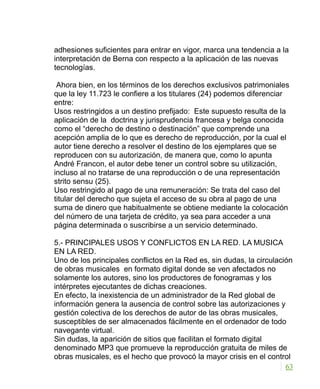 adhesiones suficientes para entrar en vigor, marca una tendencia a la
interpretación de Berna con respecto a la aplicación de las nuevas
tecnologías.
Ahora bien, en los términos de los derechos exclusivos patrimoniales
que la ley 11.723 le confiere a los titulares (24) podemos diferenciar
entre:
Usos restringidos a un destino prefijado: Este supuesto resulta de la
aplicación de la doctrina y jurisprudencia francesa y belga conocida
como el “derecho de destino o destinación” que comprende una
acepción amplia de lo que es derecho de reproducción, por la cual el
autor tiene derecho a resolver el destino de los ejemplares que se
reproducen con su autorización, de manera que, como lo apunta
André Francon, el autor debe tener un control sobre su utilización,
incluso al no tratarse de una reproducción o de una representación
strito sensu (25).
Uso restringido al pago de una remuneración: Se trata del caso del
titular del derecho que sujeta el acceso de su obra al pago de una
suma de dinero que habitualmente se obtiene mediante la colocación
del número de una tarjeta de crédito, ya sea para acceder a una
página determinada o suscribirse a un servicio determinado.
5.- PRINCIPALES USOS Y CONFLICTOS EN LA RED. LA MUSICA
EN LA RED.
Uno de los principales conflictos en la Red es, sin dudas, la circulación
de obras musicales en formato digital donde se ven afectados no
solamente los autores, sino los productores de fonogramas y los
intérpretes ejecutantes de dichas creaciones.
En efecto, la inexistencia de un administrador de la Red global de
información genera la ausencia de control sobre las autorizaciones y
gestión colectiva de los derechos de autor de las obras musicales,
susceptibles de ser almacenados fácilmente en el ordenador de todo
navegante virtual.
Sin dudas, la aparición de sitios que facilitan el formato digital
denominado MP3 que promueve la reproducción gratuita de miles de
obras musicales, es el hecho que provocó la mayor crisis en el control
63
 