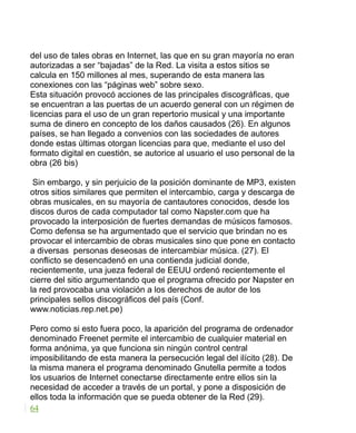 del uso de tales obras en Internet, las que en su gran mayoría no eran
autorizadas a ser “bajadas” de la Red. La visita a estos sitios se
calcula en 150 millones al mes, superando de esta manera las
conexiones con las “páginas web” sobre sexo.
Esta situación provocó acciones de las principales discográficas, que
se encuentran a las puertas de un acuerdo general con un régimen de
licencias para el uso de un gran repertorio musical y una importante
suma de dinero en concepto de los daños causados (26). En algunos
países, se han llegado a convenios con las sociedades de autores
donde estas últimas otorgan licencias para que, mediante el uso del
formato digital en cuestión, se autorice al usuario el uso personal de la
obra (26 bis)
Sin embargo, y sin perjuicio de la posición dominante de MP3, existen
otros sitios similares que permiten el intercambio, carga y descarga de
obras musicales, en su mayoría de cantautores conocidos, desde los
discos duros de cada computador tal como Napster.com que ha
provocado la interposición de fuertes demandas de músicos famosos.
Como defensa se ha argumentado que el servicio que brindan no es
provocar el intercambio de obras musicales sino que pone en contacto
a diversas personas deseosas de intercambiar música. (27). El
conflicto se desencadenó en una contienda judicial donde,
recientemente, una jueza federal de EEUU ordenó recientemente el
cierre del sitio argumentando que el programa ofrecido por Napster en
la red provocaba una violación a los derechos de autor de los
principales sellos discográficos del país (Conf.
www.noticias.rep.net.pe)
Pero como si esto fuera poco, la aparición del programa de ordenador
denominado Freenet permite el intercambio de cualquier material en
forma anónima, ya que funciona sin ningún control central
imposibilitando de esta manera la persecución legal del ilícito (28). De
la misma manera el programa denominado Gnutella permite a todos
los usuarios de Internet conectarse directamente entre ellos sin la
necesidad de acceder a través de un portal, y pone a disposición de
ellos toda la información que se pueda obtener de la Red (29).
64
 