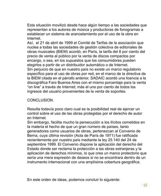 Esta situación movilizó desde hace algún tiempo a las sociedades que
representan a los autores de música y productoras de fonogramas a
establecer un sistema de arancelamiento por el uso de la obra en
Internet.
Así, el 21 de abril de 1999 el Comité de Tarifas de la asociación que
nuclea a todas las sociedades de gestión colectiva de editoriales de
obras musicales (BIEM) acordó, en París, la tarifa del 8 por ciento del
precio de venta al público por la venta de discos compactos por
encargo, o sea, en los supuestos que los consumidores pueden
elegirlos a partir de un distribuidor automático o de Internet.
Sin perjuicio de que en nuestro país no existe un marco regulatorio
específico para el uso de obras por red, en el marco de la directiva de
la BIEM citada en el párrafo anterior, SADAIC acordó una licencia a la
discográfica Faro Buenos Aires con el mismo porcentaje para la venta
“on line” a través de Internet; más el uno por ciento de todos los
ingresos del usuario provenientes de la venta de soportes.
CONCLUSION.
Resulta todavía poco claro cual es la posibilidad real de ejercer un
control sobre el uso de las obras protegidas por el derecho de autor
en Internet.
Sin embargo, facilita mucho la persecución a los ilícitos cometidos en
la materia el hecho de que un gran número de países, tanto
generadores como usuarios de obras, pertenezcan al Convenio de
Berna, cuya última revisión (Acta de París de 1971) fue ratificada
recientemente por nuestro país mediante la ley 25.140 del 24 de
septiembre 1999. El Convenio dispone la aplicación del derecho del
Estado donde ser reclama la protección a las obras extranjeras y la
aplicación de derechos mínimos, lo que crea un marco protectorio que
sería una mera expresión de deseos si no se encontrara dentro de un
instrumento internacional con una amplísima cobertura geográfica.
En este orden de ideas, podemos concluir lo siguiente:
65
 