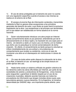 1) El uso de obras protegidas por el derecho de autor no cuenta
con una regulación específica cuando el acceso a las mismas se
realiza en el entorno de la Red.
2) El acceso al enorme flujo de información contenida y transmitida
mediante la Red no genera otras excepciones a los principios
generales del derecho de autor, cuyo titular es quien tiene la exclusiva
explotación de la obra. Las excepciones a tal principio son territoriales,
por lo que deben ser establecidas en forma taxativa en la norma
nacional.
3) Quien voluntariamente introduce una obra propia en Internet
presta consentimiento tácito al uso personal, entendiendo por tal el
almacenamiento en el disco rígido y la impresión de una copia para sí
mismo, sin derecho a darle un nuevo uso a la misma y en la medida
que dicho uso no perjudique la normal comercialización de dicha
creación. En efecto, el consentimiento es tácito porque la voluntad se
infiere indubitablemente de una actitud y circunstancias de
comportamiento que revelan su existencia, como es el caso de
incorporar una obra en el ciberespacio sin restricciones ni claves de
acceso.
4) En caso de duda sobre quién dispuso la colocación de la obra
en la Red, el derecho al uso se restringe al de simple lectura sin
poder ejercer otro uso.
5) Hasta tanto exista un sistema unificado de gestión colectiva de
los derechos sobre las obras difundidas por Internet, por parte de las
sociedades de autores y productoras de fonogramas, única manera
para resguardar y garantizar el debido respeto por el uso de los
creaciones musicales, deberán acordar licencias con todos los
proveedores de información que tengan incluidas obras cuyos usos
secundarios generen nuevos derechos. En la Argentina, la iniciativa
desarrollada por SADAIC deja una importante puerta abierta para
66
 