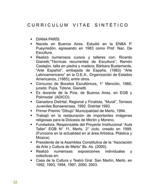 C U R R I C U L U M V I T A E S I N T É T I C O
 DIANA PARÍS
 Nacida en Buenos Aires. Estudió en la ENBA P.
Pueyrredón, egresando en 1983 como Prof. Nac. De
Escultura.
 Realizó numerosos cursos y talleres con: Ricardo
Gianetti,”Técnicas recurrentes de Escultura”; Ramón
Castejón, talla en piedra y madera; Bárbara Bustamante,
“Arte Español”, embajada de España, (1983) “Arte
Latinoamericano” en la O.E.A., Organización de Estados
Americanos, (1985); entre otros.
 Concurso de Bocetos Escultóricos, 1° Mención, 1980,
jurado: Pujía, Tidone, Gianetti.
 Es docente de la Pcia. de Buenos Aires, en EGB y
Polimodal (ADICO).
 Ganadora Distrital, Regional y Finalista, “Mural”, Torneos
Juveniles Bonaerenses, 1992. Distrital 1993.
 Primer Premio “Dibujo” Municipalidad de Merlo, 1994.
 Trabajó en la restauración de importantes imágenes
religiosas para la Diócesis de Morón y Moreno.
 Fundadora, Responsable del Proyecto Institucional “Aula
Taller” EGB N° 11, Merlo, 2° ciclo, creado en 1999.
(Funciona en la actualidad en al área Artística, Plástica y
Música).
 Presidente de la Asamblea Constitutiva de la “Asociación
de Arte y Cultura de Merlo” Bs. As. (2000).
 Realizó numerosas exposiciones individuales y
colectivas en:
 Casa de la Cultura y Teatro Gral. San Martín, Merlo. en
1992, 1993, 1994, 1997, 2000, 2003.
68
 