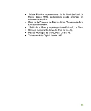  Artista Plástica representante de la Municipalidad de
Merlo, desde 1992, participando desde entonces en
numerosos eventos:
 Casa de la Provincia de Buenos Aires, “Aniversario de la
fundación de Merlo”.
 “Salón de la Mujer y su protagonismo Cultural”, La Plata.
 Consejo Deliberante de Merlo, Pcia de Bs. As.
 Palacio Municipal de Merlo, Pcia. De Bs. As.
 Trabaja en Arte Digital, desde 1993.
69
 