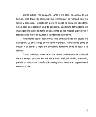 Como artista, me convierto, junto a mi obra, en reflejo de un
tiempo, para tratar de presentar (no representar) la realidad que me
rodea y preocupa. Cuestionar, pero no desde la figura de opositora,
no se trata de oposición sino de contraste. Buscando, tornándome en
investigadora tanto del tema social, como de los medios expresivos y
técnicas que mejor se ajusten a la intención expresiva.
Finalmente logro transformar mis compulsiones en objeto de
expresión: La obra surge de un hacer y pensar. Interacciona entre el
deseo y el deber y logra un encuentro tentativo entre la idea y la
técnica.
Como partícipe, inmersa en los temas que hacen a la sociedad
de mi tiempo plasmo en mi obra una realidad vívida, mentada,
padecida, avizorada, transformándome junto a la obra en espejo de mi
entorno social.
7
 