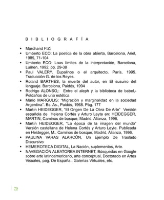 B I B L I O G R A F Í A
 Marchand FIZ:
 Umberto ECO: La poetica de la obra abierta, Barcelona, Ariel,
1985, 71-104
 Umberto ECO: Loas límites de la interpretación, Barcelona,
Lumen, 1992, pp. 29-38
 Paul VALERY, Eupalinos o el arquitecto, París, 1995.
Traducción G. de los Reyes.
 Roland BARTHES, la muerte del autor, en El susurro del
lenguaje. Barcelona, Paidós, 1994
 Rodrigo ALONSO,: Entre el aleph y la biblioteca de babel,-
Peldaños de una estética
 Mario MARGULIS: “Migración y marginalidad en la sociedad
Argentina”. Bs. As., Paidós, 1968. Pág. 177
 Martín HEIDEGGER, “El Origen De La Obra De Arte” Versión
española de Helena Cortés y Arturo Leyte en: HEIDEGGER,
MARTIN, Caminos de bosque, Madrid, Alianza, 1996.
 Martín HEIDEGGER, “La época de la imagen del mundo”
Versión castellana de Helena Cortés y Arturo Leyte. Publicada
en Heidegger, M., Caminos de bosque, Madrid, Alianza, 1996.
 PAULINA VARAS ALARCÓN, Un Ejemplo De Traslado
Discursivo
 HEMEROTECA DIGITAL, La Nación, suplementos, Arte.
 NAVEGACIÓN ALEATOREA INTERNET, Búsquedas en Google
sobre arte latinoamericano, arte conceptual, Doctorado en Artes
Visuales, pag. De España., Galerías Virtuales, etc.
70
 