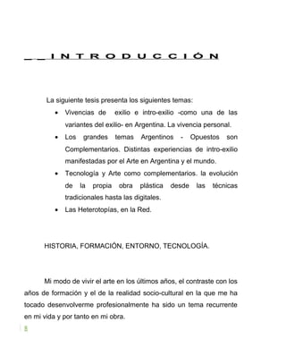 _ _ I N T R O D U C C I Ó N
La siguiente tesis presenta los siguientes temas:
• Vivencias de exilio e intro-exilio -como una de las
variantes del exilio- en Argentina. La vivencia personal.
• Los grandes temas Argentinos - Opuestos son
Complementarios. Distintas experiencias de intro-exilio
manifestadas por el Arte en Argentina y el mundo.
• Tecnología y Arte como complementarios. la evolución
de la propia obra plástica desde las técnicas
tradicionales hasta las digitales.
• Las Heterotopías, en la Red.
HISTORIA, FORMACIÓN, ENTORNO, TECNOLOGÍA.
Mi modo de vivir el arte en los últimos años, el contraste con los
años de formación y el de la realidad socio-cultural en la que me ha
tocado desenvolverme profesionalmente ha sido un tema recurrente
en mi vida y por tanto en mi obra.
8
 