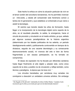 Este hecho lo enfoco en cómo la situación particular de vivir en
el tercer cordón del conurbano bonaerense, me ha permitido vivenciar
un intro-exilio, y desde allí comprender este fenómeno común a
tantos de mi generación y que establece un entramado al que viene a
asistir la tecnología.
El camino que transito desde los años de formación, hasta
llegar a la incorporación de la tecnología digital como soporte de la
obra, es el resultado plausible, la salida, la emergencia, hacia el
circuito de provisión y circulación en el medio artístico, ya que, sellada
por algunos sucesos paradigmáticos de la historia argentina
(determinado por los ideales politizados de los setenta, un periodo
ideológicamente estéril y políticamente controvertido en tiempos de la
dictadura, seguido de una vacante deontología y su consecuente
desmoronamiento social), mi vivencia del arte si bien de forma
fragmentada y con escasa participación, se ha tornado en
compromiso.
El deseo de expresión me ha llevado por diferentes senderos
hasta llegar finalmente al arte digital y adoptar este, como único
soporte de la obra y posible vía de circulación y refleja también, como
técnica y paradigma, la época que me toca vivir. 1
Los circuitos transitados, por carreteras muy variadas me
condujeron a descubrir un verdadero universo artístico. Sin embargo
1
Ha llegado el fin del arte”, declaraba el crítico Arthur Danto, “cuando el arte
reconoció que la obra ya no tenía por qué ser de determinada manera”.
9
 