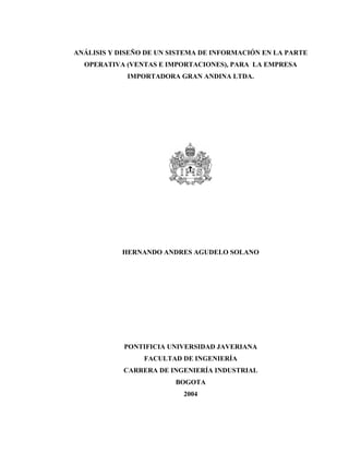 ANÁLISIS Y DISEÑO DE UN SISTEMA DE INFORMACIÓN EN LA PARTE
OPERATIVA (VENTAS E IMPORTACIONES), PARA LA EMPRESA
IMPORTADORA GRAN ANDINA LTDA.
HERNANDO ANDRES AGUDELO SOLANO
PONTIFICIA UNIVERSIDAD JAVERIANA
FACULTAD DE INGENIERÍA
CARRERA DE INGENIERÍA INDUSTRIAL
BOGOTA
2004
 