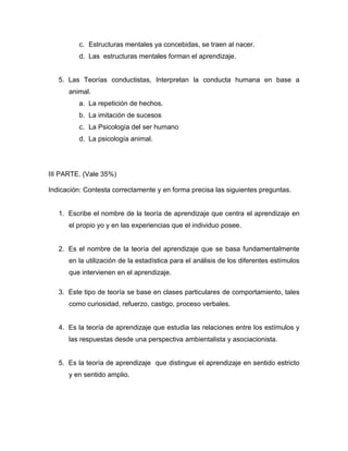 c. Estructuras mentales ya concebidas, se traen al nacer.
         d. Las estructuras mentales forman el aprendizaje.


   5. Las Teorías conductistas, Interpretan la conducta humana en base a
      animal.
         a. La repetición de hechos.
         b. La imitación de sucesos
         c. La Psicología del ser humano
         d. La psicología animal.




III PARTE. (Vale 35%)

Indicación: Contesta correctamente y en forma precisa las siguientes preguntas.


   1. Escribe el nombre de la teoría de aprendizaje que centra el aprendizaje en
      el propio yo y en las experiencias que el individuo posee.


   2. Es el nombre de la teoría del aprendizaje que se basa fundamentalmente
      en la utilización de la estadística para el análisis de los diferentes estímulos
      que intervienen en el aprendizaje.

   3. Este tipo de teoría se base en clases particulares de comportamiento, tales
      como curiosidad, refuerzo, castigo, proceso verbales.


   4. Es la teoría de aprendizaje que estudia las relaciones entre los estímulos y
      las respuestas desde una perspectiva ambientalista y asociacionista.


   5. Es la teoría de aprendizaje que distingue el aprendizaje en sentido estricto
      y en sentido amplio.
 