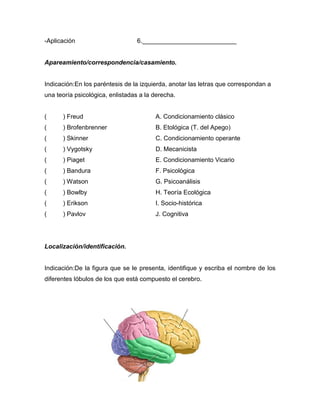 -Aplicación                      6.___________________________


Apareamiento/correspondencia/casamiento.


Indicación:En los paréntesis de la izquierda, anotar las letras que correspondan a
una teoría psicológica, enlistadas a la derecha.


(     ) Freud                           A. Condicionamiento clásico
(     ) Brofenbrenner                   B. Etológica (T. del Apego)
(     ) Skinner                         C. Condicionamiento operante
(     ) Vygotsky                        D. Mecanicista
(     ) Piaget                          E. Condicionamiento Vicario
(     ) Bandura                         F. Psicológica
(     ) Watson                          G. Psicoanálisis
(     ) Bowlby                          H. Teoría Ecológica
(     ) Erikson                         I. Socio-histórica
(     ) Pavlov                          J. Cognitiva




Localización/identificación.


Indicación:De la figura que se le presenta, identifique y escriba el nombre de los
diferentes lóbulos de los que está compuesto el cerebro.
 