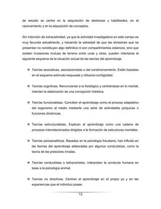 de estudio se centra en la adquisición de destrezas y habilidades, en el
razonamiento y en la adquisición de conceptos.


Sin intención de exhaustividad, ya que la actividad investigadora en este campo es
muy fecunda actualmente, y haciendo la salvedad de que las divisiones que se
presentan no constituyen algo definitivo ni son compartimientos estancos, sino que
existen invasiones mutuas de terreno entre unas y otras, pueden intentarse el
siguiente esquema de la situación actual de las teorías del aprendizaje.


    Teorías asociativas, asociacionistas o del condicionamiento. Están basadas
      en el esquema estímulo-respuesta y refuerzo-contigüidad.


    Teorías cognitivas. Renunciando a lo fisiológico y centrándose en lo mental,
      intentan la elaboración de una concepción holística.


    Teorías funcionalistas. Conciben el aprendizaje como el proceso adaptativo
      del organismo al medio mediante una serie de actividades psíquicas o
      funciones dinámicas.


    Teorías estructuralistas. Explican el aprendizaje como una cadena de
      procesos interrelacionados dirigidos a la formación de estructuras mentales.


    Teorías psicoanalíticas. Basadas en la psicología freudiana, han influido en
      las teorías del aprendizaje elaboradas por algunos conductistas, como la
      teoría de las presiones innatas.


    Teorías conductistas o behavioristas. Interpretan la conducta humana en
      base a la psicología animal.


    Teorías no directivas. Centran el aprendizaje en el propio yo y en las
      experiencias que el individuo posee.


                                         13
 