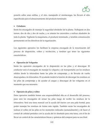 ponerlo sobre unas estibas, y el otro, manejando el montacargas, las llevará al sitio
especificado para el almacenamiento del producto terminado.


•   Celadores
Serán los encargados de manejar la seguridad alrededor de la planta. Trabajarán en dos
turnos, dos de día y dos de noche, y se rotarán los recorridos a realizar alrededor de
toda la planta. Vigilarán la maquinaria, el producto terminado, y tendrán comunicación
permanente con los directivos de la organización.


Los siguientes operarios los facilitará la empresa encargada de la tercerización del
proceso de disposición, volteo y recolección, y tendrán que tener las siguientes
características:


•   Operarios de Volquetas
Serán los operarios encargados de la disposición en las pilas y el descargue. El
conductor será el encargado de manejar la volqueta y de transportarla con los residuos
sólidos desde la trituradora hasta las pilas de compostaje, y de llevarla de vuelta
desocupadas a la trituradora. El ayudante tendrá la función de descargar los residuos en
las pilas de compostaje y de ayudar al cargue y descargue de las volquetas en el
momento que sea necesario.


•   Operario de pilas y volteo
Estos operarios también tienen una responsabilidad alta en el desarrollo del proceso,
pues será los encargados de armar las pilas luego de recibir los residuos de la
trituradora. Será una tarea manual con la ayuda del tractor con una pala frontal, para
poder manejar los residuos de forma más rápida. También serán los encargados de
realizar el volteo de las pilas en los momentos indicados (semanalmente) y de hacer el
control de calidad periódico con la ayuda del kit diseñado para esta tarea, con el fin de
llevar un control de las características físicas y químicas del compost para su uso final.

                                            112
 