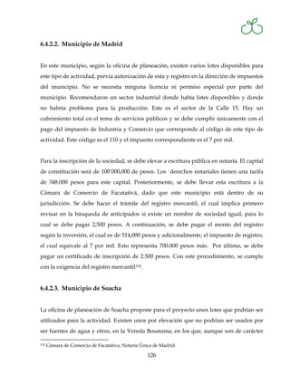 6.4.2.2. Municipio de Madrid


En este municipio, según la oficina de planeación, existen varios lotes disponibles para
este tipo de actividad, previa autorización de esta y registro en la dirección de impuestos
del municipio. No se necesita ninguna licencia ni permiso especial por parte del
municipio. Recomendaron un sector industrial donde había lotes disponibles y donde
no habría problema para la producción. Este es el sector de la Calle 15. Hay un
cubrimiento total en el tema de servicios públicos y se debe cumplir únicamente con el
pago del impuesto de Industria y Comercio que corresponde al código de este tipo de
actividad. Este código es el 110 y el impuesto correspondiente es el 7 por mil.


Para la inscripción de la sociedad, se debe elevar a escritura pública en notaría. El capital
de constitución será de 100’000,000 de pesos. Los derechos notariales tienen una tarifa
de 348.000 pesos para este capital. Posteriormente, se debe llevar esta escritura a la
Cámara de Comercio de Facatativá, dado que este municipio está dentro de su
jurisdicción. Se debe hacer el trámite del registro mercantil, el cual implica primero
revisar en la búsqueda de anticipados si existe un nombre de sociedad igual, para lo
cual se debe pagar 2,500 pesos. A continuación, se debe pagar el monto del registro
según la inversión, el cual es de 514,000 pesos y adicionalmente, el impuesto de registro,
el cual equivale al 7 por mil. Esto representa 700.000 pesos más. Por último, se debe
pagar un certificado de inscripción de 2.500 pesos. Con este procedimiento, se cumple
con la exigencia del registro mercantil110.


6.4.2.3. Municipio de Soacha


La oficina de planeación de Soacha propone para el proyecto unos lotes que podrían ser
utilizados para la actividad. Existen unos por elevación que no podrían ser usados por
ser fuentes de agua y otros, en la Vereda Bosatama, en los que, aunque son de carácter

110   Cámara de Comercio de Facatativa; Notaría Única de Madrid.

                                                   126
 