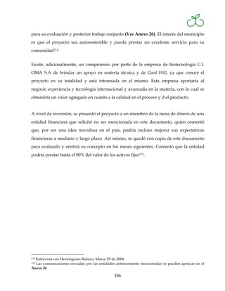 para su evaluación y posterior trabajo conjunto (Ver Anexo 26). El interés del municipio
es que el proyecto sea autosostenible y pueda prestar un excelente servicio para su
comunidad114.


Existe, adicionalmente, un compromiso por parte de la empresa de biotecnología C.I.
OMA S.A de brindar un apoyo en materia técnica y de Good Will, ya que conoce el
proyecto en su totalidad y está interesada en el mismo. Esta empresa aportaría al
negocio experiencia y tecnología internacional y avanzada en la materia, con lo cual se
obtendría un valor agregado en cuanto a la calidad en el proceso y d el producto.


A nivel de inversión, se presentó el proyecto a un miembro de la mesa de dinero de una
entidad financiera que solicitó no ser mencionada en este documento, quien comentó
que, por ser una idea novedosa en el país, podría incluso mejorar sus expectativas
financieras a mediano y largo plazo. Así mismo, se quedó con copia de este documento
para evaluarlo y emitirá su concepto en los meses siguientes. Comentó que la entidad
podría prestar hasta el 80% del valor de los activos fijos115.




  Entrevista con Hermógenes Balsero. Marzo 29 de 2004.
114

  Las comunicaciones enviadas por las entidades anteriormente mencionadas se pueden apreciar en el
115

Anexo 26

                                               186
 