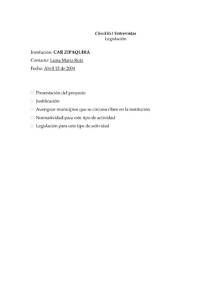 Checklist Entrevistas
                                     Legislación


Institución: CAR ZIPAQUIRÁ
Contacto: Luisa María Ruiz
Fecha: Abril 12 de 2004




  Presentación del proyecto
  Justificación
  Averiguar municipios que se circunscriben en la institución
  Normatividad para este tipo de actividad
  Legislación para este tipo de actividad
 