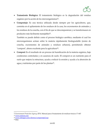 •    Tratamiento Biológico: El tratamiento biológico es la degradación del residuo
     orgánico por la acción de los microorganismos22.
•    Compostaje: Es una técnica utilizada desde siempre por los agricultores, que,
     consistía en el apilamiento de los residuos de la casa, los excrementos de animales y
     los residuos de la cosecha, con el fin de que se descompusieran y se transformasen en
     productos más fácilmente manejables23.
     También se puede definir como el proceso biológico aeróbico, mediante el cual los
     microorganismos actúan sobre la materia rápidamente biodegradable (restos de
     cosecha, excrementos de animales y residuos urbanos), permitiendo obtener
     "compost", abono excelente para la agricultura24.
•    Compost: Es el resultado de un proceso de humificación de la materia orgánica, bajo
     condiciones controladas y en ausencia de suelo. El compost es un nutriente para el
     suelo que mejora la estructura, ayuda a reducir la erosión y ayuda a la absorción de
     agua y nutrientes por parte de las plantas25.




22 Environment Protection Agency, EPA. Manual para el tratamiento de residuos tóxicos. P. 643
23 www.emison.com
24 www.infoagro.com/abonos/compostaje2.asp
25 Ibíd.


                                                  xxviii
 