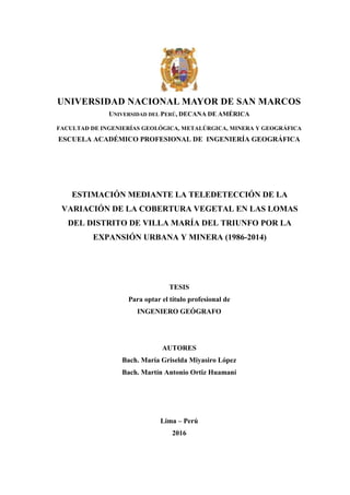 1
UNIVERSIDAD NACIONAL MAYOR DE SAN MARCOS
UNIVERSIDAD DEL PERÚ, DECANA DE AMÉRICA
FACULTAD DE INGENIERÍAS GEOLÓGICA, METALÚRGICA, MINERA Y GEOGRÁFICA
ESCUELA ACADÉMICO PROFESIONAL DE INGENIERÍA GEOGRÁFICA
ESTIMACIÓN MEDIANTE LA TELEDETECCIÓN DE LA
VARIACIÓN DE LA COBERTURA VEGETAL EN LAS LOMAS
DEL DISTRITO DE VILLA MARÍA DEL TRIUNFO POR LA
EXPANSIÓN URBANA Y MINERA (1986-2014)
TESIS
Para optar el título profesional de
INGENIERO GEÓGRAFO
AUTORES
Bach. María Griselda Miyasiro López
Bach. Martín Antonio Ortiz Huamaní
Lima – Perú
2016
 