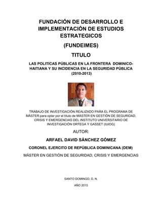 FUNDACIÓN DE DESARROLLO E
IMPLEMENTACIÓN DE ESTUDIOS
ESTRATEGICOS
(FUNDEIMES)
TITULO
LAS POLITICAS PÚBLICAS EN LA FRONTERA DOMINICO-
HAITIANA Y SU INCIDENCIA EN LA SEGURIDAD PÚBLICA
(2010-2013)
TRABAJO DE INVESTIGACIÓN REALIZADO PARA EL PROGRAMA DE
MÁSTER para optar por el título de MÁSTER EN GESTIÓN DE SEGURIDAD,
CRISIS Y EMERGENCIAS DEL INSTITUTO UNIVERSITARIO DE
INVESTIGACIÓN ORTEGA Y GASSET (IUIOG)
AUTOR:
RAFAEL DAVID SÁNCHEZ GÓMEZ
CORONEL EJERCITO DE REPÚBLICA DOMINICANA (DEM)
MÁSTER EN GESTIÓN DE SEGURIDAD, CRISIS Y EMERGENCIAS
SANTO DOMINGO, D. N.
AÑO 2015
 