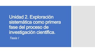 Unidad 2. Exploración
sistemática como primera
fase del proceso de
investigación científica.
Tesis I
 