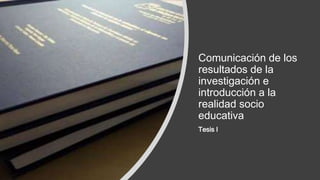 Comunicación de los
resultados de la
investigación e
introducción a la
realidad socio
educativa
Tesis I
 