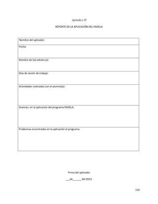 116
Apéndice H
REPORTE DE LA APLICACIÓN DEL PADELA
Nombre del aplicador:
Fecha:
Nombre de l(a) adulto (a):
Días de sesión de trabajo:
Actividades realizadas con el alumno(a):
Avances: en la aplicación del programa PADELA:
Problemas encontrados en la aplicación el programa:
Firma del aplicador
___de______ del 2013.
 