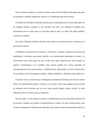 15
En los métodos analíticos se incluyen técnicas como el de la Palabra Generadora que parte
de la palabra o unidades lingüísticas mayores y el Global que parte de la oración.
El método de la Palabra Generadora postula que el aprendizaje de la lectura debe partir de
las palabras enteras, completas y por iniciativa del niño, este analizará la palabra pero
obviamente esto no ocurre pues es el docente quien lo hace y el niño sólo repite palabras,
oraciones sin sentido.
En cuanto al Método Global la función visual unida a una función motora se destaca en el
proceso de la lectura.
El Método Constructivista de Ferreiro y Teberosky, considera centrales los procesos de
aprendizaje y mantienen una postura distinta a las anteriormente planteadas en cuanto a la
lectoescritura pues ellas parten de que el niño tiene ideas, hipótesis que han de poner en
práctica continuamente en la realidad. Estas autoras señalan tres niveles generales de
conceptualización de la lectoescritura: el indiferenciado, diferenciado y nivel de fonetización.
En este último nivel se distinguen el silábico, silábico-alfabético y alfabético como subniveles.
El primer nivel se caracteriza por la búsqueda de parámetros distintos entre los dos modos
básicos de representación gráfica: el dibujo y la escritura. Ahora bien, después de que el niño
ha repasado trazos descubre que con esos trazos puede dibujar, incluso escribir, la única
diferencia está en el modo en que se organizan.
De este modo, es como llegan a conocer y a familiarizarse con las características básicas de
la escritura y aunque este periodo es indiferenciado en cuanto a lo que el niño produce, pues
no tiene la preparación suficiente para descubrir qué criterios serían más adecuados utilizar, al
 