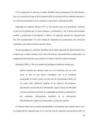 26
A los conductistas les interesa el estudio detallado de las contingencias de reforzamiento,
esto es, la ocasión en la que se da la respuesta (ED), la ocurrencia de las conductas operantes y
sus relaciones funcionales con los estímulos consecuentes o reforzadores (ER).
Siguiendo este esquema, Skinner (1977, p. 24) menciona que en el aprendizaje: “primero,
se provoca la conducta que se desea instaurar; a continuación, y de la forma más inmediata
posible, se proporciona la recompensa o refuerzo. El organismo aprende las respuestas que
han sido recompensadas.” El autor subraya la importancia de proporcionar una corrección
instantánea y por ende un refuerzo positivo eficaz.
En este paradigma es suficiente identificar de un modo adecuado los determinantes de la
conducta que se desea enseñar, el uso eficaz de técnicas o procedimientos conductuales y la
programación de situaciones que conduzcan al objetivo final (la conducta terminal).
Hernández (2002, p. 96) en su análisis del paradigma conductual subraya que:
Skinner propone una alterativa para ver a la enseñanza, que era vista
como un arte, en una técnica sistemática, esta es la enseñanza
programada, él mismo cuenta con una serie de características dentro de
las cuales están: definición explicita de los objetivos del programa,
presentación secuenciada de la información, según la lógica de dificultad
creciente asociada al principio de complejidad acumulativa, participación
del estudiante, reforzamiento inmediato de la información,
individualización, registro de evaluaciones y evaluación continua.
El elemento básico de la enseñanza programada es el programa (éste se puede hacer con o
sin ningún tipo de maquinas) que es a su vez una serie de segmentos que presentan cada vez
 