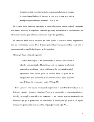 29
formación, restará competencias indispensables para facilitar su inserción
al campo laboral indagar al respecto se convierte en una tarea que no
podrá postergarse en ningún momento. (2010, p. 36)
La forma en la que las nuevas tecnologías se han involucrado en nuestra sociedad, en especial
en el ámbito educativo, es importante sobre todo por su rol de transmisor de conocimientos, por
ello es indispensable aprovechar esta herramienta en pro del aprendizaje.
La formación de los nuevos discentes, por tanto, cambia ya que estos además de prepararse
para las competencias básicas deben formarse para utilizar los nuevos medios y con esto el
maestro asumirá su papel de facilitador y no de transmisor.
Al respecto Reyes subraya lo siguiente:
La cultura tecnológica se ha incrementado de manera considerable en
todos los sectores sociales. El empleo de equipo y maquinaria sofisticada
para realizar actividades y tareas cotidianas se ha incorporado gradual y
regularmente hasta formar parte de nuestras vidas; al grado de ser
indispensables para incrementar el rendimiento humano en las diferentes
áreas de desarrollo económico y social. (2003, p. 65)
Estos y muchos otros autores reconocen la importancia de considerar la tecnología en los
diferentes espacios y contextos educativos. Como se ha mencionado, el programa evaluado es
digital y éste cumple con ese elemento importante, es por esto que la propuesta es totalmente
innovadora ya que le proporciona las herramientas al adulto para que pueda ir, de alguna
manera, incorporándose a los avances tecnológicos propios del siglo XXI.
 