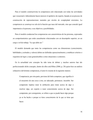 31
Para el modelo constructivista la competencia está relacionada con todas las actividades
que vocacional o laboralmente hacen merecer el apelativo de experto, basada en un proceso de
construcción de representaciones mentales por niveles de complejidad crecientes. La
competencia se construye no solo de la función que nace del mercado, sino que concede igual
importancia a la persona, a sus objetivos y posibilidades.
Para el modelo conductual las competencias son características de las personas, expresadas
en comportamientos que están causalmente relacionadas con un desempeño superior, en un
cargo o rol de trabajo. “Lo que debe ser.”
El modelo demanda que tanto las competencias como sus dimensiones (conocimiento,
habilidades y actitudes y valores) deben ser definidas operacionalmente y establecer criterios o
requisitos de logro y sean generalizables a otras situaciones o contextos.
En la actualidad este concepto ha sido tema de debate y muchos autores han ido
perfeccionando dicho concepto, dentro de ellos está Ribes (2006, p. 20) quien hizo un análisis
exhaustivo del término competencia, el autor lo resume de la siguiente manera:
Competencia, por otra parte, proviene del latín competere, que significa ir
al encuentro de una cosa u otra, ser adecuado, pertenecer, incumbir. Ser
competente implica tener la atribución para tratar acerca de algo o
resolver algo, ser experto o tener conocimiento acerca de algo. Ser
competente, por consiguiente, se refiere a que se puede hacer algo porque
ya se ha hecho o porque se tiene conocimiento de lo que se tiene que
hacer.
 