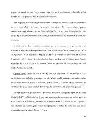 48
pero en este caso la mayoría obtuvo un porcentaje bajo por lo que iniciaron en la unidad verbal
número uno). La aplicación duró de cuatro a cinco sesiones.
Para la aplicación de la preprueba se contó con los materiales necesarios que son: cuadernillo
de respuesta del adulto y del maestro (preprueba, véase apéndice D), el examen diagnóstico para
evaluar las competencias de cómputo (véase apéndice E), el tiempo para dicha aplicación varió
ya que dependía de la disponibilidad del adulto, el mínimo estimado fue de una hora y el máximo
dos horas.
Se analizaron los datos obtenidos tomando en cuenta las indicaciones proporcionada en el
documento “Recomendaciones para la aplicación del examen diagnóstico.” (véase apéndice C) y
se registraron en el documento Registro de fechas y tiempo de aplicación del Examen
Diagnóstico del Programa de Alfabetización Digital de Escritura y Lectura para Adultos
(Apéndice F) y en el Registro de puntajes finales por ejercicio del examen diagnóstico del
PADELA (véase apéndice G).
Segunda etapa: aplicación del PADELA, una vez organizada la información de los
participantes cada facilitador procedió a citar a las adultas en el horario proporcionado por ellas
(se utilizó un control de asistencia individual, véase apéndice L). Antes de iniciar con la unidades
verbales se les aplicó una evaluación de prerrequisitos o repertorios básicos (véase apéndice J).
Una vez realizado el paso anterior se procedió a trabajar en el programa digital en el Centro
Digital de la UV. en Molino de San Roque; cada participante fue expuesto a una unidad verbal, se
contó con cinco facilitadores, cuatro que fueron asignados por la Coordinación del Programa y
una estudiante de Maestría quién evaluó dicho programa, se trabajó de forma individual en las
computadoras que se encontraban en el Centro.
 