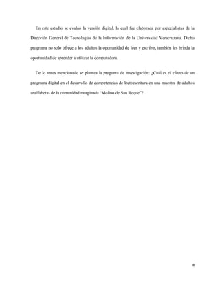 8
En este estudio se evaluó la versión digital, la cual fue elaborada por especialistas de la
Dirección General de Tecnologías de la Información de la Universidad Veracruzana. Dicho
programa no solo ofrece a los adultos la oportunidad de leer y escribir, también les brinda la
oportunidad de aprender a utilizar la computadora.
De lo antes mencionado se plantea la pregunta de investigación: ¿Cuál es el efecto de un
programa digital en el desarrollo de competencias de lectoescritura en una muestra de adultos
analfabetas de la comunidad marginada “Molino de San Roque”?
 