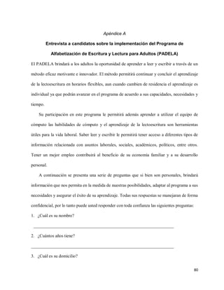 80
Apéndice A
Entrevista a candidatos sobre la implementación del Programa de
Alfabetización de Escritura y Lectura para Adultos (PADELA)
El PADELA brindará a los adultos la oportunidad de aprender a leer y escribir a través de un
método eficaz motivante e innovador. El método permitirá continuar y concluir el aprendizaje
de la lectoescritura en horarios flexibles, aun cuando cambien de residencia el aprendizaje es
individual ya que podrán avanzar en el programa de acuerdo a sus capacidades, necesidades y
tiempo.
Su participación en este programa le permitirá además aprender a utilizar el equipo de
cómputo las habilidades de cómputo y el aprendizaje de la lectoescritura son herramientas
útiles para la vida laboral. Saber leer y escribir le permitirá tener acceso a diferentes tipos de
información relacionada con asuntos laborales, sociales, académicos, políticos, entre otros.
Tener un mejor empleo contribuirá al beneficio de su economía familiar y a su desarrollo
personal.
A continuación se presenta una serie de preguntas que si bien son personales, brindará
información que nos permita en la medida de nuestras posibilidades, adaptar al programa a sus
necesidades y asegurar el éxito de su aprendizaje. Todas sus respuestas se manejaran de forma
confidencial, por lo tanto puede usted responder con toda confianza las siguientes preguntas:
1. ¿Cuál es su nombre?
________________________________________________________________
2. ¿Cuántos años tiene?
_________________________________________________________________
3. ¿Cuál es su domicilio?
 
