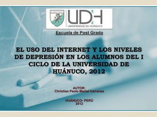 Escuela de Post Grado
EL USO DEL INTERNET Y LOS NIVELES
DE DEPRESIÓN EN LOS ALUMNOS DEL I
CICLO DE LA UNIVERSIDAD DE
HUÁNUCO, 2012
AUTOR:
Christian Paolo Martel Carranza
HUÁNUCO- PERÚ
2012
 