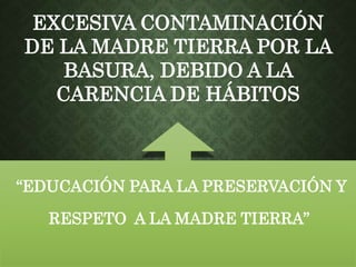 EXCESIVA CONTAMINACIÓN 
DE LA MADRE TIERRA POR LA 
BASURA, DEBIDO A LA 
CARENCIA DE HÁBITOS 
“EDUCACIÓN PARA LA PRESERVACIÓN Y 
RESPETO A LA MADRE TIERRA” 
 