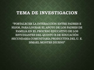 TEMA DE INVESTIGACION 
“FORTALECER LA INTERACCION ENTRE PADRES E 
HIJOS, PARA LOGRAR EL APOYO DE LOS PADRES DE 
FAMILIA EN EL PROCESO EDUCATIVO DE LOS 
ESTUDIANTES DEL QUINTO B DE EDUCACIÓN 
SECUNDARIA COMUNITARIA PRODUCTIVA DEL U. E. 
ISMAEL MONTES DIURNO” 
 