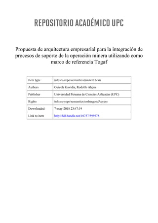 Propuesta de arquitectura empresarial para la integración de
procesos de soporte de la operación minera utilizando como
marco de referencia Togaf
Item type info:eu-repo/semantics/masterThesis
Authors Guicela Gavidia, Rodolfo Alejos
Publisher Universidad Peruana de Ciencias Aplicadas (UPC)
Rights info:eu-repo/semantics/embargoedAccess
Downloaded 7-may-2018 23:47:19
Link to item http://hdl.handle.net/10757/595978
 