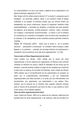 16
se comprometerán a su vez a sus metas y objetivos de la organización y se
lograra la llamada integración (P.133).
Mac Gregor (s/f) Se refiere sobre la teoría X-Y: La teoría X, presupone que el
trabajador es pesimista, estático, rígido y con aversión innata al trabajo
evitándolo si es posible. El Directivo piensa que, por término medio, los
trabajadores son pocos ambiciosos, buscan la seguridad, prefieren evitar
responsabilidades y necesitan ser dirigidos. y considera que para alcanzar
los objetivos de la empresa , él debe presionar , controlar , dirigir , amenazar
con castigos y recompensar económicamente. La teoría Y, por el contrario
se caracteriza por considerar al trabajador como el activo más importante de
la empresa. A los trabajadores se les considera persona optimista, dinámica
y flexible.
Teoría “Z” Chiavenato (2001) , Indica que la teoría Z , es un proceso
decisorio , participativo y consensual , se consulta a todo el equipo y debe
llegarse a un consenso , producto de una larga tradición de participación y
vinculación de los miembros en la vida de la organizacional “ ( p.139).
Teoria sobre el Clima Organizacional de Likert.
Likert (Citado por Brunet, 1987) señala que la teoría del clima
organizacional, o de los sistemas de organización, de Rensis Likert, permite
visualizar en términos de causa y efecto la naturaleza de los climas que se
estudian, y permite también analizar el papel de las variables que conforman
el clima que se observa. En la teoría de Sistemas, Likert, (citado por Brunet,
1987) plantea que el comportamiento de los subordinados es causado, en
parte, por el comportamiento administrativo y por las condiciones
organizacionales que éstos perciben y, en parte, por sus informaciones, sus
percepciones, sus esperanzas, sus capacidades y sus valores. Dice,
también, que la reacción de un individuo ante cualquier situación siempre
está en función de la percepción que tiene de ésta. Lo que cuenta es cómo
ve las cosas y no la realidad subjetiva.
Tipos de clima organizacional de Likert
Likert, (citado por Brunet, 1987) en su teoría de los sistemas, determina dos
grandes tipos de clima organizacional, o de sistemas, cada uno de ellos con
 