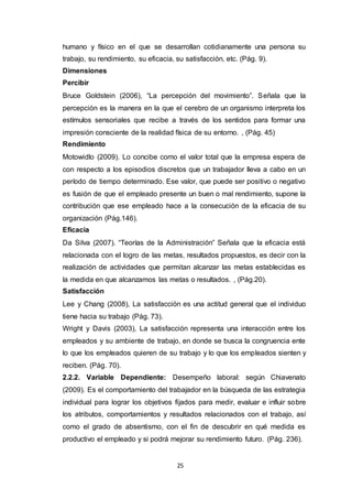 25
humano y físico en el que se desarrollan cotidianamente una persona su
trabajo, su rendimiento, su eficacia, su satisfacción, etc. (Pág. 9).
Dimensiones
Percibir
Bruce Goldstein (2006), “La percepción del movimiento”. Señala que la
percepción es la manera en la que el cerebro de un organismo interpreta los
estímulos sensoriales que recibe a través de los sentidos para formar una
impresión consciente de la realidad física de su entorno. , (Pág. 45)
Rendimiento
Motowidlo (2009). Lo concibe como el valor total que la empresa espera de
con respecto a los episodios discretos que un trabajador lleva a cabo en un
período de tiempo determinado. Ese valor, que puede ser positivo o negativo
es fusión de que el empleado presente un buen o mal rendimiento, supone la
contribución que ese empleado hace a la consecución de la eficacia de su
organización (Pág.146).
Eficacia
Da Silva (2007). “Teorías de la Administración” Señala que la eficacia está
relacionada con el logro de las metas, resultados propuestos, es decir con la
realización de actividades que permitan alcanzar las metas establecidas es
la medida en que alcanzamos las metas o resultados. , (Pág.20).
Satisfacción
Lee y Chang (2008), La satisfacción es una actitud general que el individuo
tiene hacia su trabajo (Pág. 73).
Wright y Davis (2003), La satisfacción representa una interacción entre los
empleados y su ambiente de trabajo, en donde se busca la congruencia ente
lo que los empleados quieren de su trabajo y lo que los empleados sienten y
reciben. (Pág. 70).
2.2.2. Variable Dependiente: Desempeño laboral: según Chiavenato
(2009). Es el comportamiento del trabajador en la búsqueda de las estrategia
individual para lograr los objetivos fijados para medir, evaluar e influir sobre
los atributos, comportamientos y resultados relacionados con el trabajo, así
como el grado de absentismo, con el fin de descubrir en qué medida es
productivo el empleado y si podrá mejorar su rendimiento futuro. (Pág. 236).
 