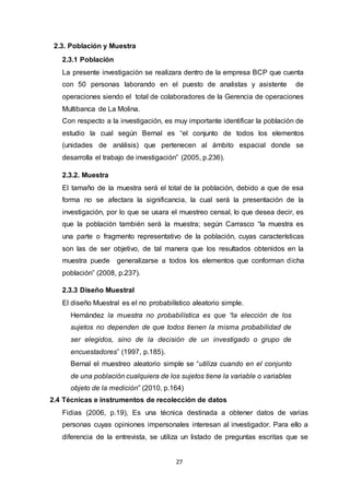 27
2.3. Población y Muestra
2.3.1 Población
La presente investigación se realizara dentro de la empresa BCP que cuenta
con 50 personas laborando en el puesto de analistas y asistente de
operaciones siendo el total de colaboradores de la Gerencia de operaciones
Multibanca de La Molina.
Con respecto a la investigación, es muy importante identificar la población de
estudio la cual según Bernal es “el conjunto de todos los elementos
(unidades de análisis) que pertenecen al ámbito espacial donde se
desarrolla el trabajo de investigación” (2005, p.236).
2.3.2. Muestra
El tamaño de la muestra será el total de la población, debido a que de esa
forma no se afectara la significancia, la cual será la presentación de la
investigación, por lo que se usara el muestreo censal, lo que desea decir, es
que la población también será la muestra; según Carrasco “la muestra es
una parte o fragmento representativo de la población, cuyas características
son las de ser objetivo, de tal manera que los resultados obtenidos en la
muestra puede generalizarse a todos los elementos que conforman dicha
población” (2008, p.237).
2.3.3 Diseño Muestral
El diseño Muestral es el no probabilístico aleatorio simple.
Hernández la muestra no probabilística es que “la elección de los
sujetos no dependen de que todos tienen la misma probabilidad de
ser elegidos, sino de la decisión de un investigado o grupo de
encuestadores” (1997, p.185).
Bernal el muestreo aleatorio simple se “utiliza cuando en el conjunto
de una población cualquiera de los sujetos tiene la variable o variables
objeto de la medición” (2010, p.164)
2.4 Técnicas e instrumentos de recolección de datos
Fidias (2006, p.19), Es una técnica destinada a obtener datos de varias
personas cuyas opiniones impersonales interesan al investigador. Para ello a
diferencia de la entrevista, se utiliza un listado de preguntas escritas que se
 